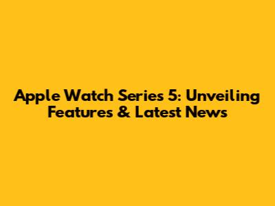 Apple Watch Series 5: Unveiling Features & Latest News