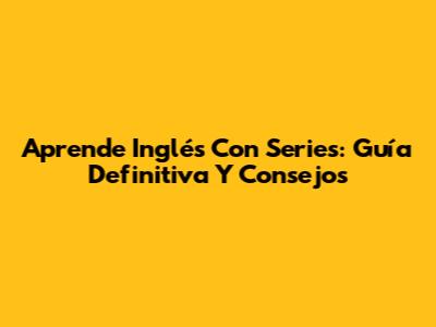 Aprende Inglés Con Series: Guía Definitiva Y Consejos