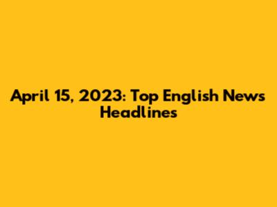 April 15, 2023: Top English News Headlines