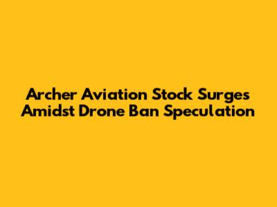Archer Aviation Stock Surges Amidst Drone Ban Speculation