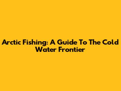 Arctic Fishing: A Guide To The Cold Water Frontier