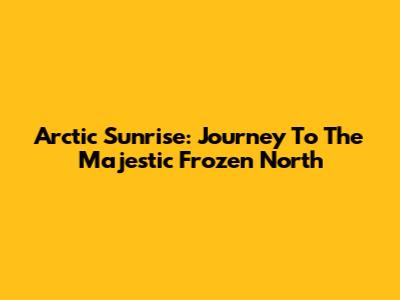 Arctic Sunrise: Journey To The Majestic Frozen North