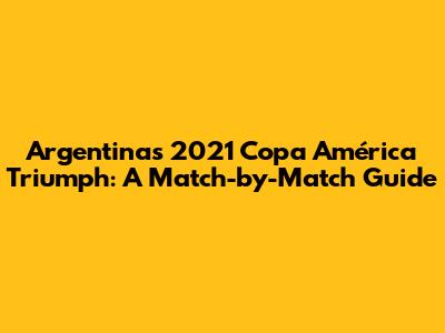 Argentina's 2021 Copa América Triumph: A Match-by-Match Guide