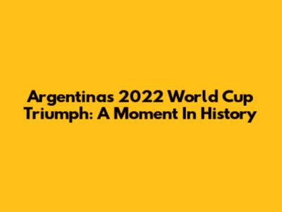Argentina's 2022 World Cup Triumph: A Moment In History