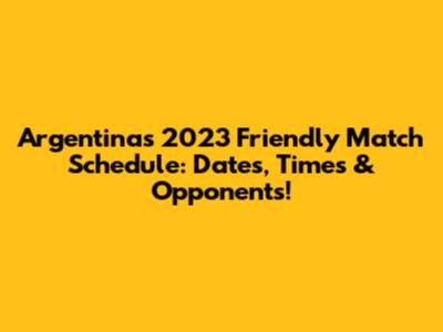 Argentina's 2023 Friendly Match Schedule: Dates, Times & Opponents!