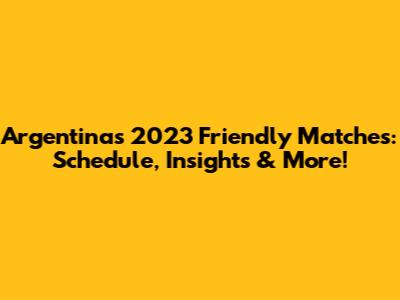 Argentina's 2023 Friendly Matches: Schedule, Insights & More!