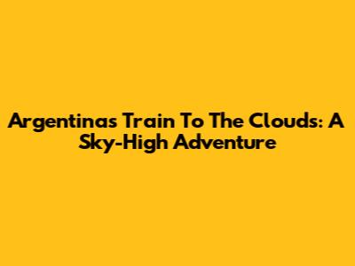 Argentina's Train To The Clouds: A Sky-High Adventure