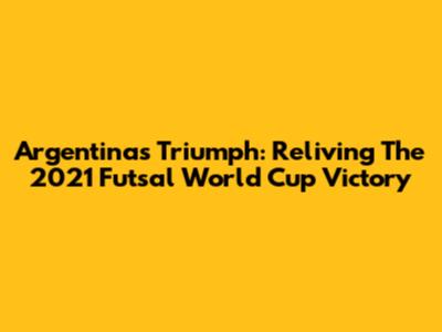 Argentina's Triumph: Reliving The 2021 Futsal World Cup Victory