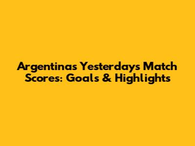 Argentina's Yesterday's Match Scores: Goals & Highlights