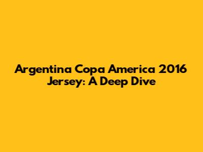 Argentina Copa America 2016 Jersey: A Deep Dive