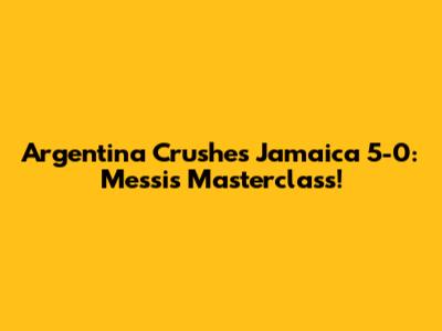Argentina Crushes Jamaica 5-0: Messi's Masterclass!
