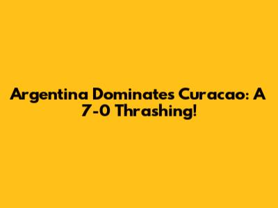 Argentina Dominates Curacao: A 7-0 Thrashing!