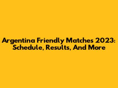 Argentina Friendly Matches 2023: Schedule, Results, And More
