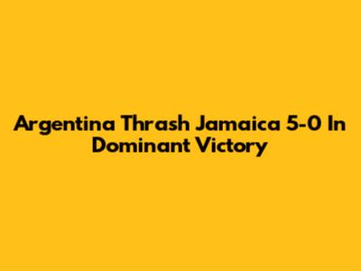 Argentina Thrash Jamaica 5-0 In Dominant Victory