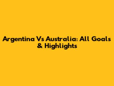 Argentina Vs Australia: All Goals & Highlights