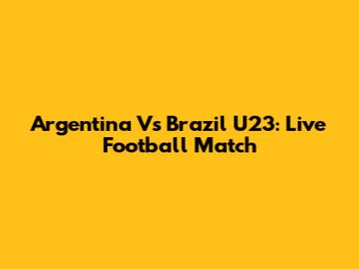 Argentina Vs Brazil U23: Live Football Match
