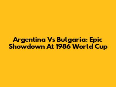 Argentina Vs Bulgaria: Epic Showdown At 1986 World Cup