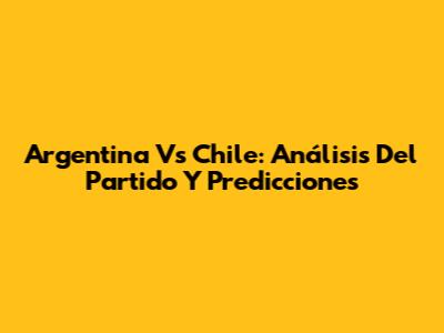 Argentina Vs Chile: Análisis Del Partido Y Predicciones
