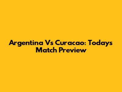Argentina Vs Curacao: Today's Match Preview