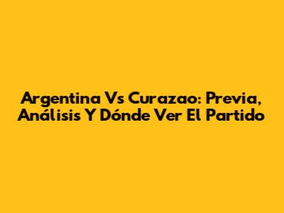 Argentina Vs Curazao: Previa, Análisis Y Dónde Ver El Partido