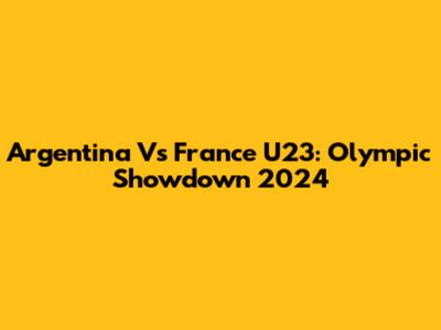 Argentina Vs France U23: Olympic Showdown 2024