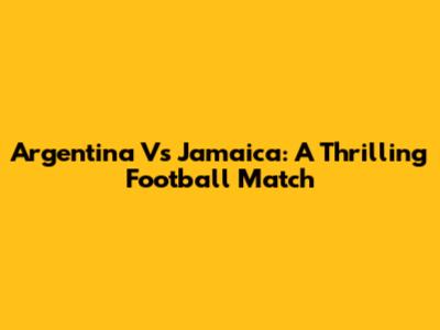 Argentina Vs Jamaica: A Thrilling Football Match