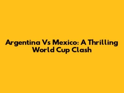 Argentina Vs Mexico: A Thrilling World Cup Clash
