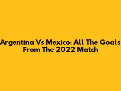 Argentina Vs Mexico: All The Goals From The 2022 Match