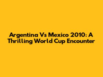 Argentina Vs Mexico 2010: A Thrilling World Cup Encounter