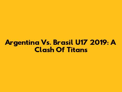 Argentina Vs. Brasil U17 2019: A Clash Of Titans