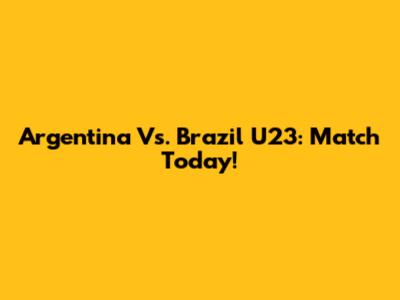 Argentina Vs. Brazil U23: Match Today!
