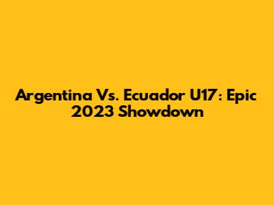 Argentina Vs. Ecuador U17: Epic 2023 Showdown