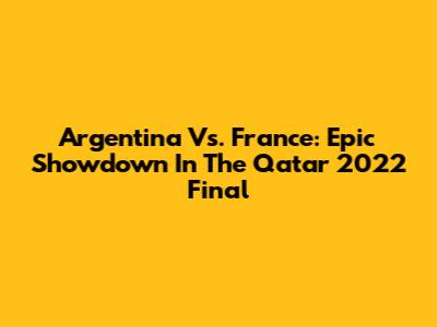 Argentina Vs. France: Epic Showdown In The Qatar 2022 Final