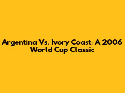 Argentina Vs. Ivory Coast: A 2006 World Cup Classic