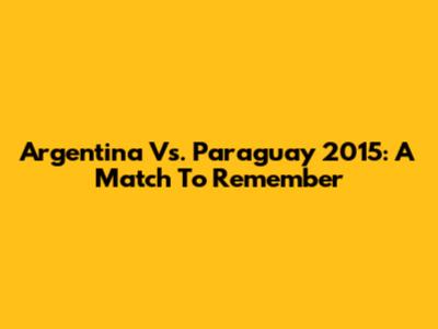 Argentina Vs. Paraguay 2015: A Match To Remember