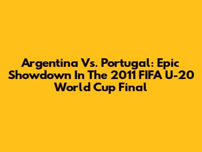 Argentina Vs. Portugal: Epic Showdown In The 2011 FIFA U-20 World Cup Final