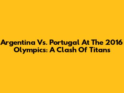 Argentina Vs. Portugal At The 2016 Olympics: A Clash Of Titans