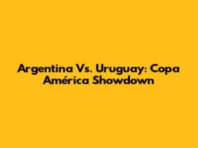 Argentina Vs. Uruguay: Copa América Showdown