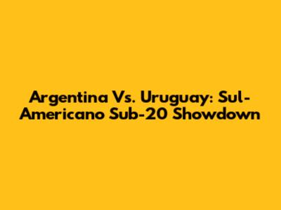 Argentina Vs. Uruguay: Sul-Americano Sub-20 Showdown