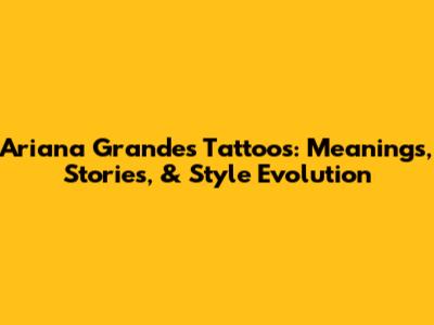 Ariana Grande's Tattoos: Meanings, Stories, & Style Evolution