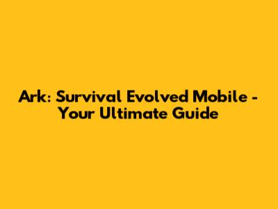 Ark: Survival Evolved Mobile - Your Ultimate Guide