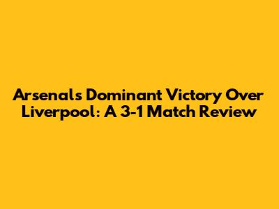 Arsenal's Dominant Victory Over Liverpool: A 3-1 Match Review