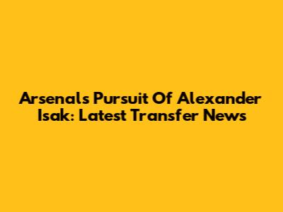 Arsenal's Pursuit Of Alexander Isak: Latest Transfer News
