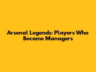 Arsenal Legends: Players Who Became Managers
