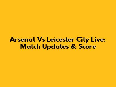 Arsenal Vs Leicester City Live: Match Updates & Score