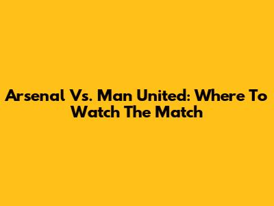 Arsenal Vs. Man United: Where To Watch The Match