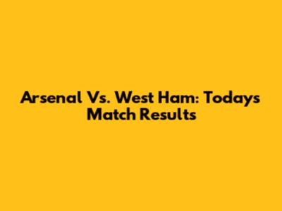 Arsenal Vs. West Ham: Today's Match Results