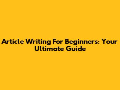 Article Writing For Beginners: Your Ultimate Guide