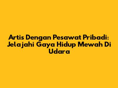 Artis Dengan Pesawat Pribadi: Jelajahi Gaya Hidup Mewah Di Udara