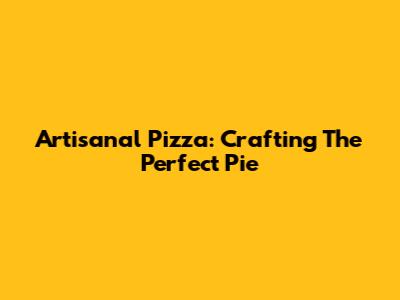 Artisanal Pizza: Crafting The Perfect Pie